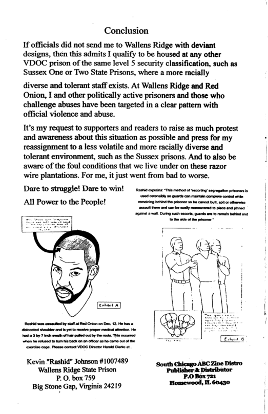 Conclusion  If officials did not send me to Wallens Ridge with deviant designs, then this admits I qualify to be housed at any other VDOC prison of the same level 5 security classification, such as Sussex One or Two State Prisons, where a more racially  diverse and tolerant staff exists. At Wallens Ridge and Red Onion, I and other politically active prisoners and those who challenge abuses have been targeted in a clear pattern with official violence and abuse.  It’s my request to supporters and readers to raise as much protest and awareness about this situation as possible and press for my reassignment to a less volatile and more racially diverse and tolerant environment, such as the Sussex prisons. And to also be aware of the foul conditions that we live under on these razor wire plantations. For me, it just went from bad to worse.  Dare 10 struggle! Dare 10 Win! s s o et vy sopsr i et e e All Power to the People! e e  Kevin "Rashid" Johnson #1007489 ‘South  Wallens Ridge State Prison "Publisher & Distributor P.0.box 759  Big Stone Gap, Virginia 24219  